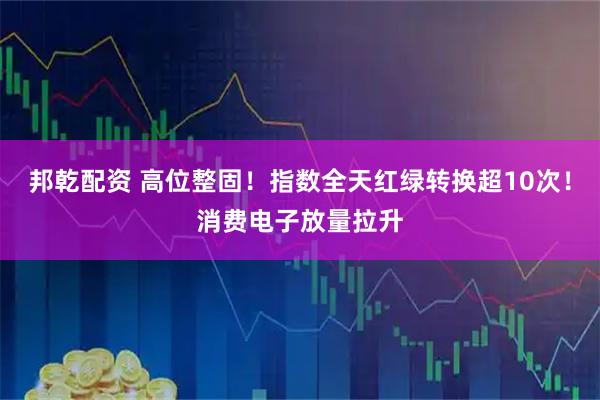 邦乾配资 高位整固！指数全天红绿转换超10次！消费电子放量拉升