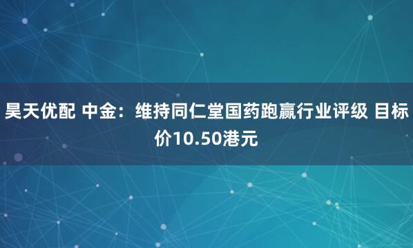 昊天优配 中金：维持同仁堂国药跑赢行业评级 目标价10.50港元