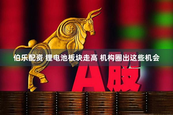 伯乐配资 锂电池板块走高 机构圈出这些机会