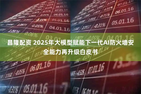 昌隆配资 2025年大模型赋能下一代AI防火墙安全能力再升级白皮书