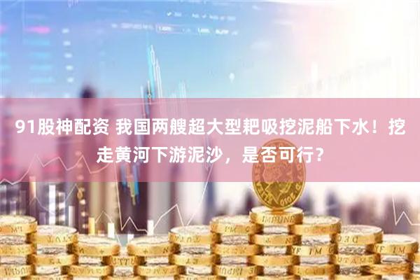 91股神配资 我国两艘超大型耙吸挖泥船下水！挖走黄河下游泥沙，是否可行？