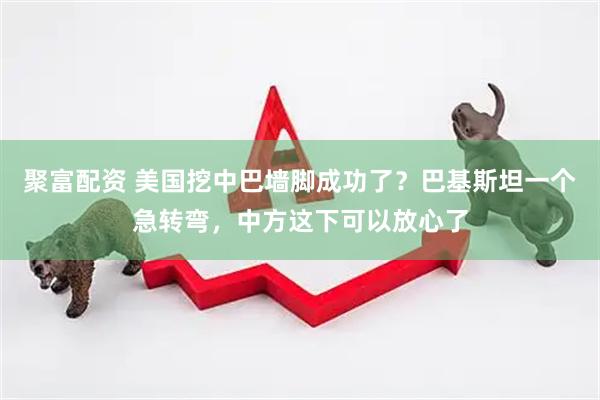 聚富配资 美国挖中巴墙脚成功了？巴基斯坦一个急转弯，中方这下可以放心了