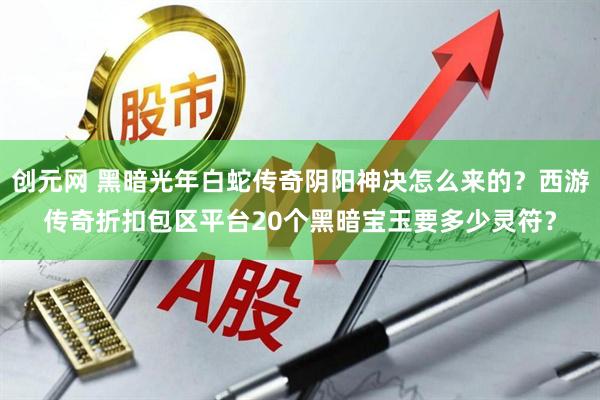 创元网 黑暗光年白蛇传奇阴阳神决怎么来的？西游传奇折扣包区平台20个黑暗宝玉要多少灵符？