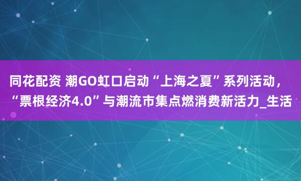 同花配资 潮GO虹口启动“上海之夏”系列活动， “票根经济4.0”与潮流市集点燃消费新活力_生活