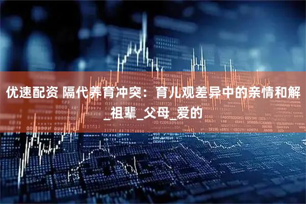 优速配资 隔代养育冲突：育儿观差异中的亲情和解_祖辈_父母_爱的