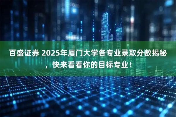 百盛证券 2025年厦门大学各专业录取分数揭秘，快来看看你的目标专业！