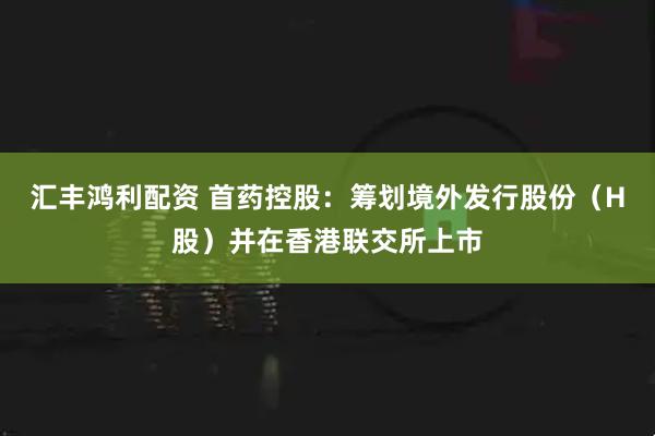 汇丰鸿利配资 首药控股：筹划境外发行股份（H股）并在香港联交所上市
