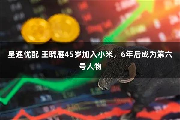 星速优配 王晓雁45岁加入小米，6年后成为第六号人物