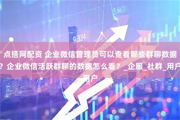 点搭网配资 企业微信管理员可以查看哪些群聊数据？企业微信活跃群聊的数据怎么看？_企服_社群_用户