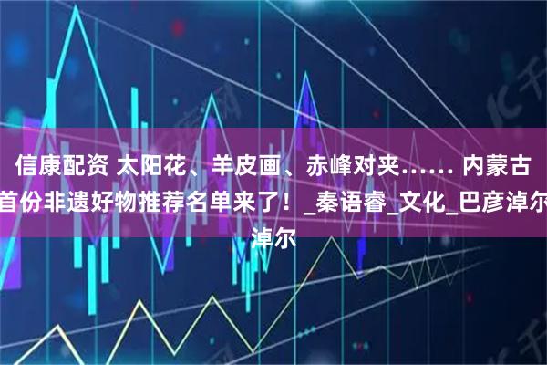 信康配资 太阳花、羊皮画、赤峰对夹…… 内蒙古首份非遗好物推荐名单来了！_秦语睿_文化_巴彦淖尔