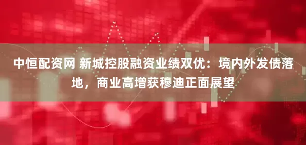 中恒配资网 新城控股融资业绩双优：境内外发债落地，商业高增获穆迪正面展望