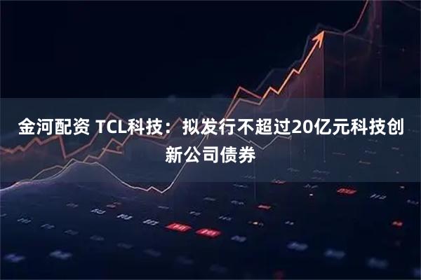 金河配资 TCL科技：拟发行不超过20亿元科技创新公司债券