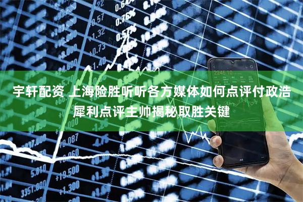 宇轩配资 上海险胜听听各方媒体如何点评付政浩犀利点评主帅揭秘取胜关键