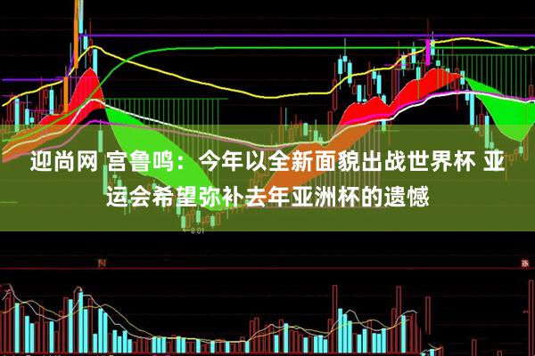 迎尚网 宫鲁鸣：今年以全新面貌出战世界杯 亚运会希望弥补去年亚洲杯的遗憾