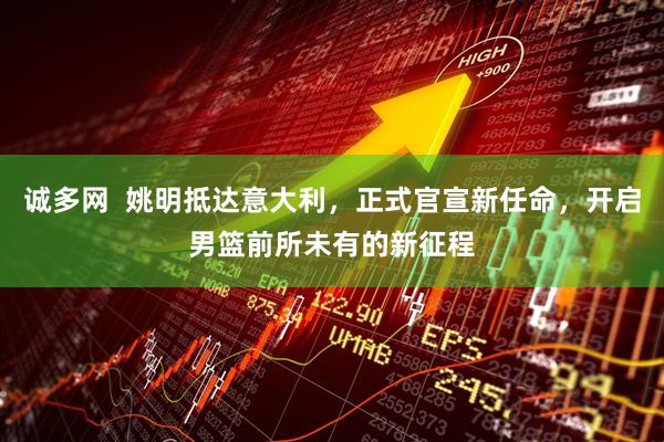 诚多网  姚明抵达意大利，正式官宣新任命，开启男篮前所未有的新征程
