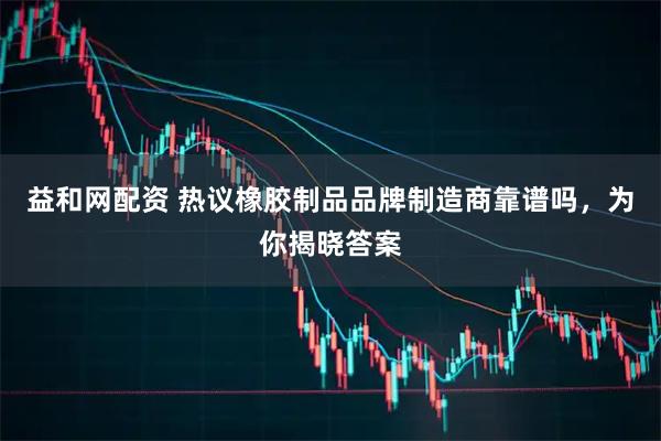益和网配资 热议橡胶制品品牌制造商靠谱吗，为你揭晓答案