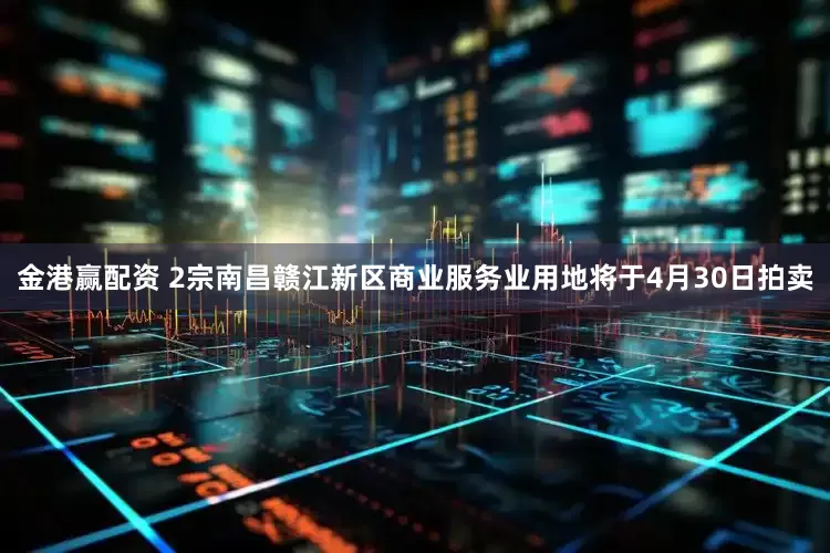 金港赢配资 2宗南昌赣江新区商业服务业用地将于4月30日拍卖
