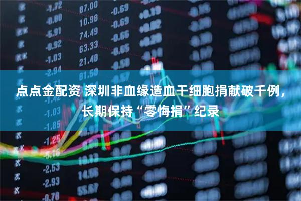 点点金配资 深圳非血缘造血干细胞捐献破千例，长期保持“零悔捐”纪录