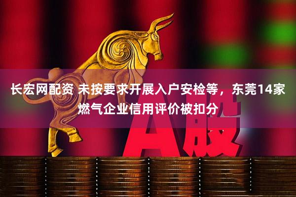 长宏网配资 未按要求开展入户安检等，东莞14家燃气企业信用评价被扣分