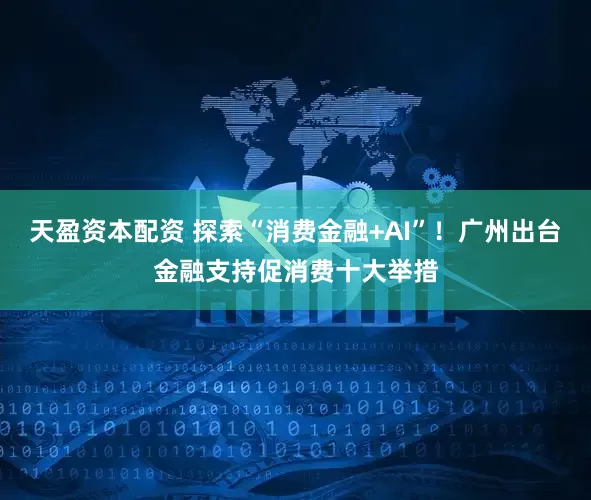 天盈资本配资 探索“消费金融+AI”！广州出台金融支持促消费十大举措
